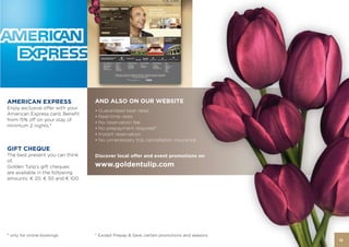 AMERICAN EXPRESS                 AND ALSO ON OUR WEBSITE
Enjoy exclusive oﬀer with your
                                 • Guaranteed best rates
American Express card. Beneﬁt
                                 • Real-time rates
from 15% oﬀ on your stay of
                                 • No reservation fee
minimum 2 nights.*
                                 • No prepayment required*
                                 • Instant reservation
                                 • No unnecessary trip cancellation insurance
GIFT CHEQUE
The best present you can think   Discover local offer and event promotions on
of.
Golden Tulip’s gift cheques      www.goldentulip.com
are available in the following
amounts: € 20, € 50 and € 100.




* only for online bookings       * Except Prepay & Save, certain promotions and seasons
                                                                                          15
 