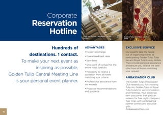 Corporate
                Reservation
                    Hotline                Tulip Inn Putnik - Belgrade – Hotel,   Golden Tulip Amristar – Hotel,
                                           Serbia                                 India




                          Hundreds of        ADVANTAGES                             EXCLUSIVE SERVICE
                                             • No service charge                    Our experts take the hassle
               destinations. 1 contact.      • Guaranteed best rates
                                                                                    out of organizing events at
                                                                                    participating Golden Tulip, Tulip
            To make your next event as       • Save time                            Inn and Royal Tulip Luxury Hotels.
                                                                                    They provide personal assistance
                                             • One point of contact for the         and ensure you receive the best
                  inspiring as possible,     entire hotel portfolio                 offer from all hotels matching
                                             • Possibility to receive a             your request.
     Golden Tulip Central Meeting Line       quotation from all hotels
                                             matching your criteria                 AMBASSADOR CLUB
        is your personal event planner.      • Professional assistance from         The Golden Tulip Ambassador
                                             our experts                            Club rewards you for choosing
                                                                                    Tulip Inn, Golden Tulip or Royal
                                             • Proactive recommendations
                                                                                    Tulip hotels for accommodation
                                             and guidance
                                                                                    and meetings. Your bookings
                                                                                    earn you points that you can
                                                                                    redeem for free nights, frequent
                                                                                    flyer miles with participating
                                                                                    partner airlines and exclusive
                                                                                    gifts.
                                                                                    AmbassadorClub.com
16
 