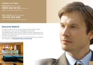CONTACT US TODAY
Netherlands (Dutch language)
0900 202 92 92 (€0,20 p/m)
holland@centralmeetingline.com


Other Countries (English language)
+31 343 523 020
Golden Tulip Victoria Bucharest
othercountries@centralmeetingline.com




EXCLUSIVE WEBSITE
It is easy to search all our venues using a wide range of criteria,
including room size, number of delegates and location.
All available hotels matching your needs are clearly presented, with
detailed information, pictures, brochures and floor plans to help you
to make the right choice.
You can also complete and submit the Central Meeting Line request
form directly on www.goldentulip.com/meetings




Golden Tulip Amman Airport – Hotel,
Jordan                                                                  17
 