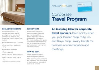 Corporate
 Golden Tulip Victoria Bucharest
Golden Tulip Strandhotel Westduin -
Vlissingen –
                                                                              Travel Program
The Netherlands




EXCLUSIVE BENEFITS                          CLUB EVENTS                       An inspiring idea for corporate
As an Ambassador Club                       Based on the volume of
member you enjoy special                    guestrooms and meetings,          travel planners. Earn points when
privileges when you stay at                 you may be eligible to
Golden Tulip, Tulip Inn and
Royal Tulip Luxury Hotels. They
                                            attend regional or national
                                            Ambassador Club events.
                                                                              you pick Golden Tulip, Tulip Inn
include:                                    The more you book, the greater
• Special Ambassador Club rate
                                            your chances are of attending     and Royal Tulip Luxury Hotels for
                                            one of the exciting activities,
• Free room for a few points
  only
                                            such as culinary evenings and
                                            live entertainment.
                                                                              business accommodation and
• Special VIP treatment                                                       meetings.
• Room upgrade                              HOW TO JOIN
• Free welcome drink at the bar             Simply register online at
                                            www.ambassadorclub.com
• Early check-in & late check-
  out                                       After receiving your user name
                                            and password, you will be able
*All benefits are subject to availability
                                            to start collecting points and
                                            enjoying all benefits.


                                                                                                                  19
 