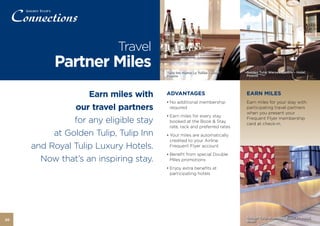 Travel
          Partner Miles                Tulip Inn Marne La Vallée – Hotel,   Golden Tulip Warsaw Centre – Hotel,
                                       France                               Poland




                   Earn miles with     ADVANTAGES                           EARN MILES
                                       • No additional membership           Earn miles for your stay with
               our travel partners       required                           participating travel partners
                                                                            when you present your
                                       • Earn miles for every stay
               for any eligible stay     booked at the Book & Stay
                                                                            Frequent Flyer membership
                                                                            card at check-in.
                                         rate, rack and preferred rates
          at Golden Tulip, Tulip Inn   • Your miles are automatically
                                         credited to your Airline
     and Royal Tulip Luxury Hotels.      Frequent Flyer account
                                       • Benefit from special Double
       Now that’s an inspiring stay.     Miles promotions
                                       • Enjoy extra benefits at
                                         participating hotels




                                                                            Golden Tulip Alvorada - Brasilia – Hotel,
20                                                                          Brazil
 