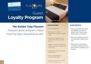 Guest
      Loyalty Program                     Tulip Inn Turin West – Hotel,
                                          Italy



                                          ADVANTAGES                               EARN POINTS
           The Golden Tulip Flavours
                                          • Free membership                        • Earn up to 6 Flavours points
       frequent guest program makes       • Earn points for every
                                                                                     per eligible Euro spent at
                                                                                     Golden Tulip, Tulip Inn and
     inspiring stays rewarding as well.     reservation booked at eligible
                                            rates
                                                                                     Royal Tulip Luxury Hotels

                                                                                   • Points are awarded based on
                                          • Extend the validity of your
                                                                                     the reservation value of your
                                            points every time you stay
                                            with us                                  stay


                                          • Redeem points for free room            • Present your membership
                                            nights, e-vouchers, great gifts          card upon checkout and the
                                            and charity                              points will be credited to your
                                                                                     account
                                          • No blackout dates for points
                                            redemption*

                                          • Enjoy extra benefits at
                                            participating hotels

                                          * Exchange your points for a roomnight
22                                         until the last available room.
 