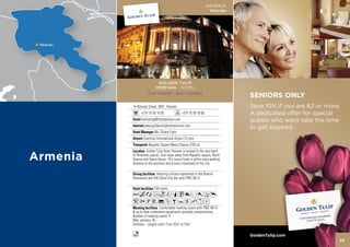 ARMENIA
                                                        Yerevan




                GOLDEN TULIP
              YEREVAN - HOTEL
           Our mission - your comfort
                                                                    SENIORS ONLY
14 Abovian Street, 0001 Yerevan                                     Save 10% if you are 62 or more.
      +374 10 59 16 00              +374 10 59 16 66                A dedicated offer for special
      marketing@hotelyerevan.com                                    guests who want take the time
        www.goldentuliphotelyerevan.com                             to get inspired.
                Ms. Chiara Figini
       Zvartnots International Airport (12 km)
           Republic Square Metro Station (100 m)
          Golden Tulip Hotel Yerevan is located in the very heart
of Armenian capital. Just steps away from Republic square, North
Avenue and Opera House. This luxury hotel is within easy walking
distance to the business and leisure crossroads of the city.

                 Amazing culinary experience in the Rossini
Restaurant and 24h Dolce Vita Bar with FREE Wi-Fi.

               104 rooms
AcafodqC8r0Tp
52PV%ZBYshxD
                    Comfortable meeting rooms with FREE Wi-Fi
& up to date conference equipments provided complimentary.
Number of meeting rooms: 4
Max. persons: 85
Smallest - Largest room: From 32m2 to 75m2

o                                                                   GoldenTulip.com
                                                                                                  25
 