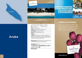 ARUBA
                                                             Oranjestad




                   GOLDEN TULIP
              BUCUTI BEACH - RESORT
     For a unique and exclusive stay in a boutique
                        hotel                                             AMERICAN EXPRESS
      L.G. Smith Boulevard 55 B, Eagle Beach, Oranjestad                  Enjoy an exclusive offer with
            +297 58 31 100                  +297 58 25 272                your American Express card.
            bucuti@setarnet.aw                                            Benefit from 15% off on your
               www.goldentulipbucutibeachresort.com
                                                                          stay of minimum 2 nights.
                      Ms. Deborah Dintelman
              Oranjestad ‘Queen Beatrix’ (15 km)


                Perfectly located on one of the top 10 beaches as
      published in ‘Dream Beaches of the World’. Excellent resort for
      couples seeking peace and tranquility. Stylish boutique hotel has
      a spa, business centre and seaside dining.

                         Pirates’ Nest Restaurant, specialized in fresh
      fish and fine steak. Open-air dining on the beach.

                      104 rooms
      AcandqC890TkZ
      YhMKFG



                                                                          GoldenTulip.com
26
 