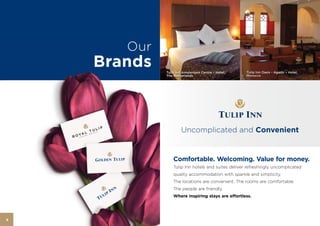 Our
    Brands   Tulip Inn Amsterdam Centre – Hotel,    Tulip Inn Oasis - Agadir – Hotel,
             The Netherlands                        Morocco




                     Uncomplicated and Convenient


                 Comfortable. Welcoming. Value for money.
                 Tulip Inn hotels and suites deliver refreshingly uncomplicated
                 quality accommodation with sparkle and simplicity.
                 The locations are convenient. The rooms are comfortable.
                 The people are friendly.
                 Where inspiring stays are effortless.




6
 