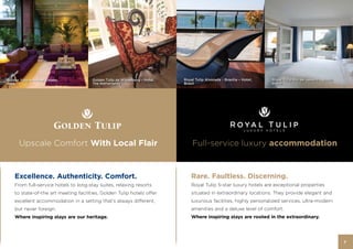Golden Tulip Amritsar – Hotel,         Golden Tulip de Wipselberg – Hotel,   Royal Tulip Alvorada - Brasilia – Hotel,   Royal Tulip Rio de Janeiro – Hotel,
India                                  The Netherlands                       Brazil                                     Brazil




       Upscale Comfort With Local Flair                                          Full-service luxury accommodation


    Excellence. Authenticity. Comfort.                                           Rare. Faultless. Discerning.
    From full-service hotels to long-stay suites, relaxing resorts               Royal Tulip 5-star luxury hotels are exceptional properties
    to state-of-the art meeting facilities, Golden Tulip hotels offer            situated in extraordinary locations. They provide elegant and
    excellent accommodation in a setting that’s always different,                luxurious facilities, highly personalized services, ultra-modern
    but never foreign.                                                           amenities and a deluxe level of comfort.
    Where inspiring stays are our heritage.                                      Where inspiring stays are rooted in the extraordinary.




                                                                                                                                                              7
 