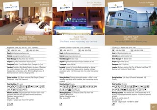 SAUDI ARABIA                                                     SAUDI ARABIA                                                        SAUDI ARABIA
                                                   Dammam                                                           Dammam                                                                   Hail




               GOLDEN TULIP                                                       TULIP INN                                                       GOLDEN TULIP
             AL HAMRA - HOTEL                                                 DAMMAM - HOTEL                                                       HAIL - HOTEL
        Pleasing people the world over.                            The finest arabic hospitality you can find                            The perfect place for a friendly stay


King Khaled Street, P.O. Box 1411, 31431 Dammam                   Dammam Corniche, Al Shati Area, 31952 Dammam                       P.O. Box 2221, Madina road, 81451 Hail
      +966 3833 3444                 +966 3833 0944                     +966 3809 7171                +966 3809 2059                       +966 6541 9999                  +966 6541 9998
      info@goldentulipalhamra.com                                       info@tulipinndammam.com                                            info@goldentuliphail.com
        www.goldentulipalhamra.com                                        www.tulipinndammam.com                                                www.goldentuliphail.com
                Mr. Naji Abdul Aziz Al Shiha                                      Mr Adel Allawi                                                      Mr. Moncef Dridi
        King Fahad International Airport (42 km)                         King Fahad International Airport Dammam (35 km)                     Regional Hail (5 km)
           Saptco - Saudi Arabian Public Transport Co (1 m)                  Saptco (500 m)                                                       SAPTCO (400 m)
           Located at King Khaled Street in the heart of Dammam              Located on Corniche Road overlooking the Arabian                   Northern province, Hail City, Al Madina Road, Near STC
city, close to passport office, within the banking, government    Gulf, with distance from railway station, shopping malls and       Building, Hail, Kingdom of Saudi Arabia.
headquarters and business centre. Within walking distance of      amusement parks. It is 35 km away from King Fahad International
Dammam Corniche and main shopping centre.                         Airport.

                  Grill Room restaurant, Red Dragon (Chinese                      Schtoura restaurant operates a full a la carte                        Cafe Shop: 40 Persons. Restaurant: 100
Restaurant), Lobby Café Capuccino.                                menu and open lavish buffet breakfast, and international cuisine   Persons.
                                                                  prepared.
                161 rooms                                                         55 rooms                                                            55 rooms
AcafodqC8r0T5                                                     AaoqC8rT51PVX                                                      AcafndqC8r0T5
2PVZshD                                                           ZshvxDF                                                            2PVX%ZushxDG
                    Fully equipped with the latest audio-visual                      LCD Projector,Screen,Flip charts with                               Two meeting halls, for 40 persons and for 60
equipment and with WiFi high speed internet connections.          Stand,Pad & Pencil etc.                                            persons, fully equipped (wireless projector, flip chart and optional
Number of meeting rooms: 5                                        Number of meeting rooms: 1                                         settings).
Max. persons: 200                                                 Max. persons: 25                                                   Number of meeting rooms: 2
Smallest - Largest room: From 47m2 to 215m2                                                                                          Max. persons: 84
                                                                                                                                     Smallest - Largest room: From 80m2 to 200m2
Lo                                                                o                                                                  o
                                                                                                                                                                                                            97
 