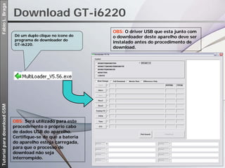 Fábio L. Braga

                             Download GT-i6220
                                                              OBS: O driver USB que esta junto com
                             Dê um duplo clique no ícone do   o downloader deste aparelho deve ser
                             programa de downloader do
                                                              instalado antes do procedimento de
                             GT-i6220.
                                                              download.
Tutorial para download GSM




                             OBS: Será utilizado para este
                             procedimento o próprio cabo
                             de dados USB do aparelho.
                             Certifique-se de que a bateria
                             do aparelho esteja carregada,
                             para que o processo de
                             download não seja
                             interrompido.
 