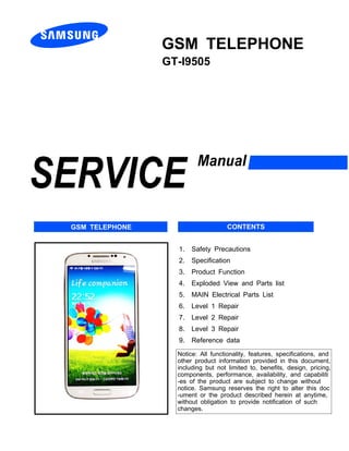 N
GSM TELEPHONE
GT-I9505
1. Safety Precautions
2. Specification
3. Product Function
4. Exploded View and Parts list
5. MAIN Electrical Parts List
6. Level 1 Repair
7. Level 2 Repair
8. Level 3 Repair
9. Reference data
Notice: All functionality, features, specifications, and
other product information provided in this document,
including but not limited to, benefits, design, pricing,
components, performance, availability, and capabiliti
-es of the product are subject to change without
notice. Samsung reserves the right to alter this doc
-ument or the product described herein at anytime,
without obligation to provide notification of such
changes.
GSM TELEPHONE CONTENTS
 