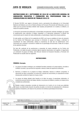 CONSEJERÍA DE EDUCACIÓN, CULTURA Y DEPORTE 
Dirección General de Innovación Educativa y Formación del Profesorado 
INSTRUCCIONES DE 1 SEPTIEMBRE DE 2014 DE LA DIRECCIÓN GENERAL DE 
INNOVACIÓN EDUCATIVA Y FORMACIÓN DEL PROFESORADO PARA LA 
CONVOCATORIA DE GRUPOS DE TRABAJO 2014/15 
El Decreto 93/2013, que regula la formación inicial y permanente del profesorado en la Comunidad 
Autónoma de Andalucía, así como el Sistema Andaluz de Formación Permanente del Profesorado, pone de 
relieve que las acciones formativas deberán estar basadas principalmente en el análisis, la reflexión y la 
mejora de la práctica docente. 
La formación permanente del profesorado se desarrollará principalmente mediante estrategias que apoyen 
la autoformación para estimular el trabajo cooperativo y el intercambio profesional, la difusión del 
conocimiento para la creación de redes profesionales y el aprendizaje a través de las buenas prácticas. 
En este sentido, ya la Orden de 6 de septiembre de 2002, por la que se establece el marco de actuación 
de los Centros del Profesorado para promover la formación en grupos de trabajo y estimular la 
consolidación de redes profesionales, destaca la importancia de este tipo de autoformación como 
instrumento que contribuye a aumentar la calidad de los aprendizajes del alumnado a través de la mejora 
de las prácticas docentes. 
Por todo ello, partiendo de las aportaciones y propuestas de mejora realizadas por los Centros del 
Profesorado, con objeto de ajustar y actualizar algunos aspectos relacionados con la gestión, el seguimiento 
y la valoración de grupos de trabajo, esta Dirección General de Innovación Educativa y Formación del 
Profesorado ha resuelto dictar las siguientes 
INSTRUCCIONES 
PRIMERA. Concepto. 
1. Los grupos de trabajo constituyen una modalidad formativa centrada en la propia práctica, vinculada a 
contextos concretos y que permite dar respuesta a diversos niveles de experiencia profesional. 
2. Asimismo, al tratarse de un proyecto de trabajo colaborativo, favorece la reflexión compartida, el 
intercambio de ideas y propuestas, la construcción conjunta de conocimiento y la capacidad de innovar 
introduciendo cambios de mejora en el aula y centro. 
3. Los grupos de trabajo deberán estar basados en la labor de equipo, el aprendizaje colaborativo, el 
compromiso personal dentro del trabajo colectivo, los procesos de reflexión y análisis y la mejora de las 
competencias profesionales. 
4. Deberán contener propuestas concretas de intervención en el centro y/o en el aula que pretendan 
mejorar una determinada situación de partida vinculada a la memoria de autoevaluación e introduzcan 
aspectos innovadores y de mejora en los procesos de enseñanza aprendizaje del alumnado. 
1 
Código Seguro de verificación:zwcw87ov0EIOc72+AOtwGw==. Permite la verificación de la integridad de una 
copia de este documento electrónico en la dirección: https://www.juntadeandalucia.es/educacion/verificafirma 
Este documento incorpora firma electrónica reconocida de acuerdo a la Ley 59/2003, de 19 de diciembre, de firma electrónica. 
FIRMADO POR PEDRO BENZAL MOLERO FECHA 02/09/2014 
ID. FIRMA firma5.ced.junta-andalucia.es zwcw87ov0EIOc72+AOtwGw== PÁGINA 1/5 
zwcw87ov0EIOc72+AOtwGw== 
 