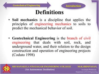 Definitions
• Soil mechanics is a discipline that applies the
principles of engineering mechanics to soils to
predict the mechanical behavior of soil.
• Geotechnical Engineering is the branch of civil
engineering that deals with soil, rock, and
underground water, and their relation to the design
construction and operation of engineering projects
(Coduto 1998)
 