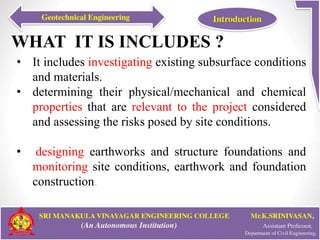 WHAT IT IS INCLUDES ?
• It includes investigating existing subsurface conditions
and materials.
• determining their physical/mechanical and chemical
properties that are relevant to the project considered
and assessing the risks posed by site conditions.
• designing earthworks and structure foundations and
monitoring site conditions, earthwork and foundation
construction.
 