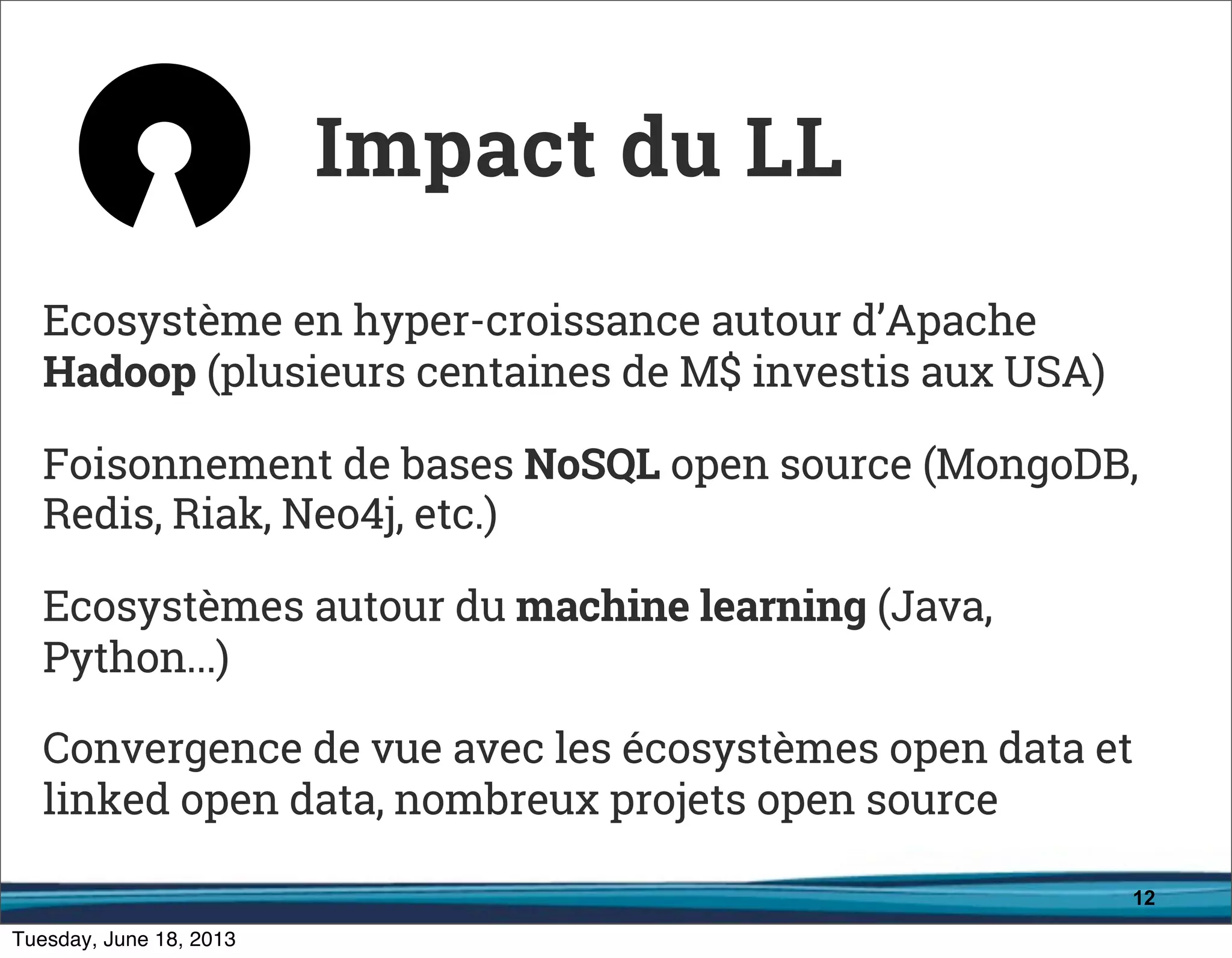 12
Ecosystème en hyper-croissance autour d’Apache
Hadoop (plusieurs centaines de M$ investis aux USA)
Foisonnement de bases NoSQL open source (MongoDB,
Redis, Riak, Neo4j, etc.)
Ecosystèmes autour du machine learning (Java,
Python...)
Convergence de vue avec les écosystèmes open data et
linked open data, nombreux projets open source
Impact du LL
 