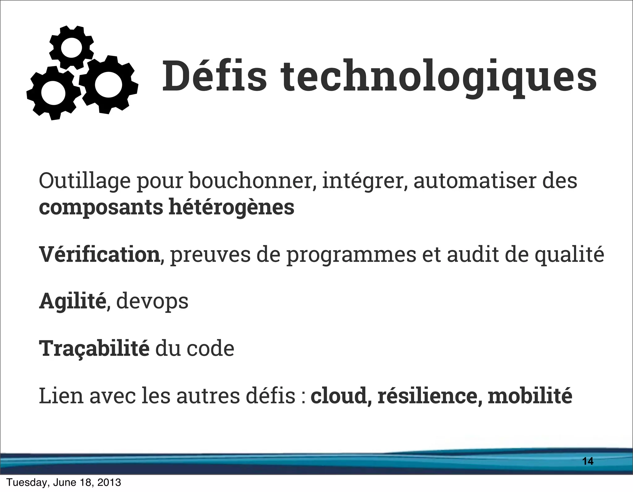 14
Outillage pour bouchonner, intégrer, automatiser des
composants hétérogènes
Vérification, preuves de programmes et audit de qualité
Agilité, devops
Traçabilité du code
Lien avec les autres défis : cloud, résilience, mobilité
Défis technologiques
 