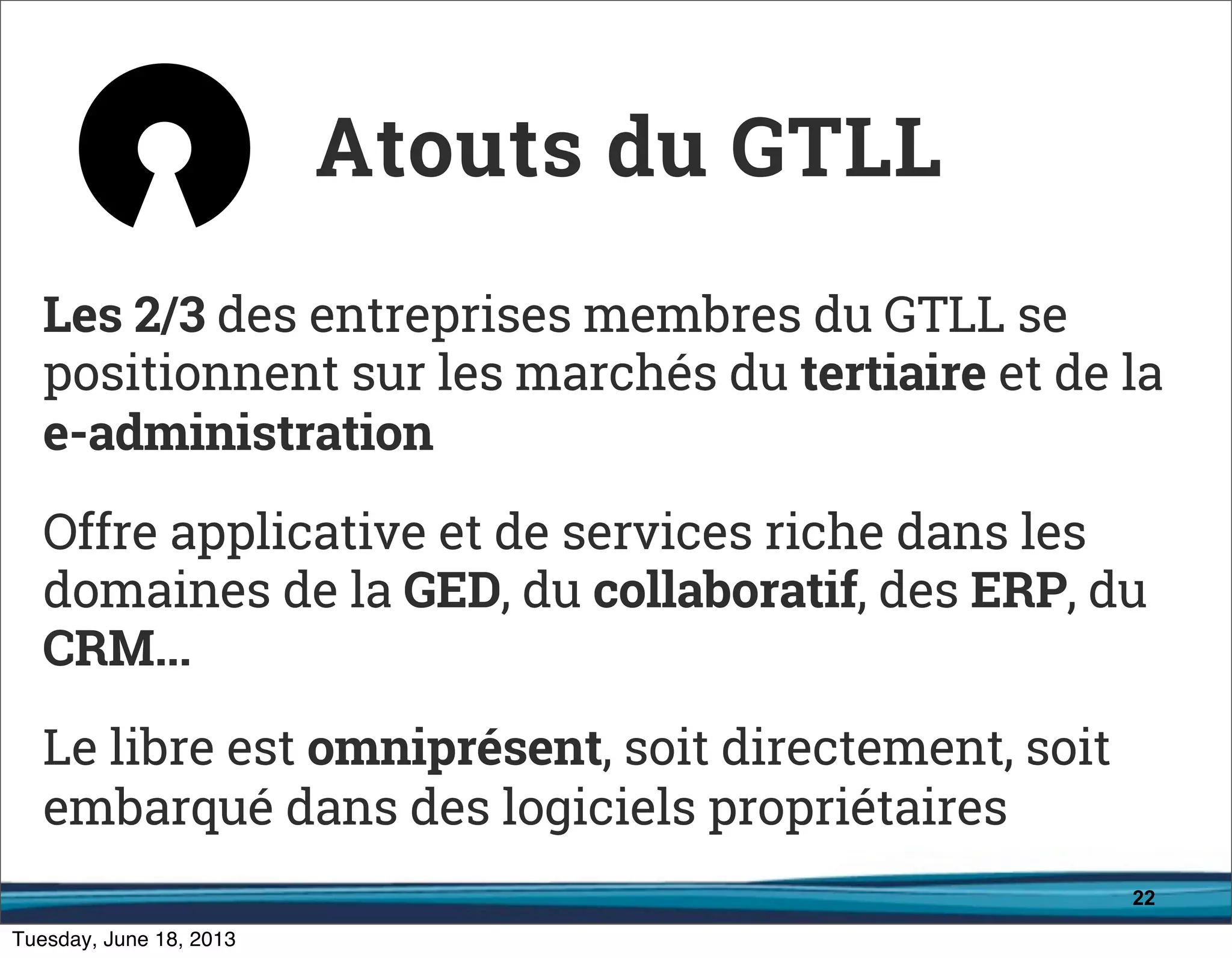 22
Les 2/3 des entreprises membres du GTLL se
positionnent sur les marchés du tertiaire et de la
e-administration
Offre applicative et de services riche dans les
domaines de la GED, du collaboratif, des ERP, du
CRM...
Le libre est omniprésent, soit directement, soit
embarqué dans des logiciels propriétaires
Atouts du GTLL
 