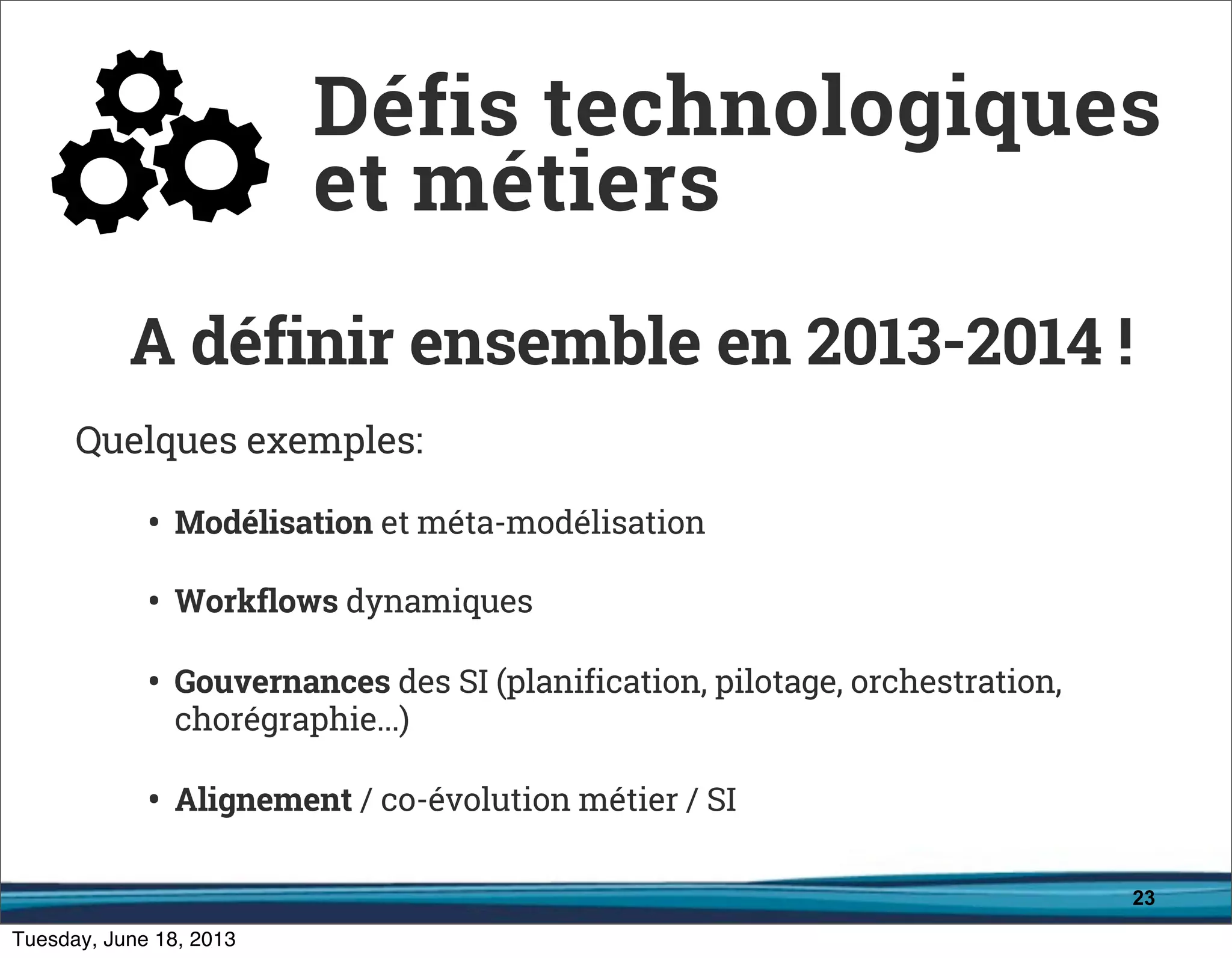 23
A définir ensemble en 2013-2014 !
Quelques exemples:
• Modélisation et méta-modélisation
• Workflows dynamiques
• Gouvernances des SI (planification, pilotage, orchestration,
chorégraphie...)
• Alignement / co-évolution métier / SI
Défis technologiques
et métiers
 