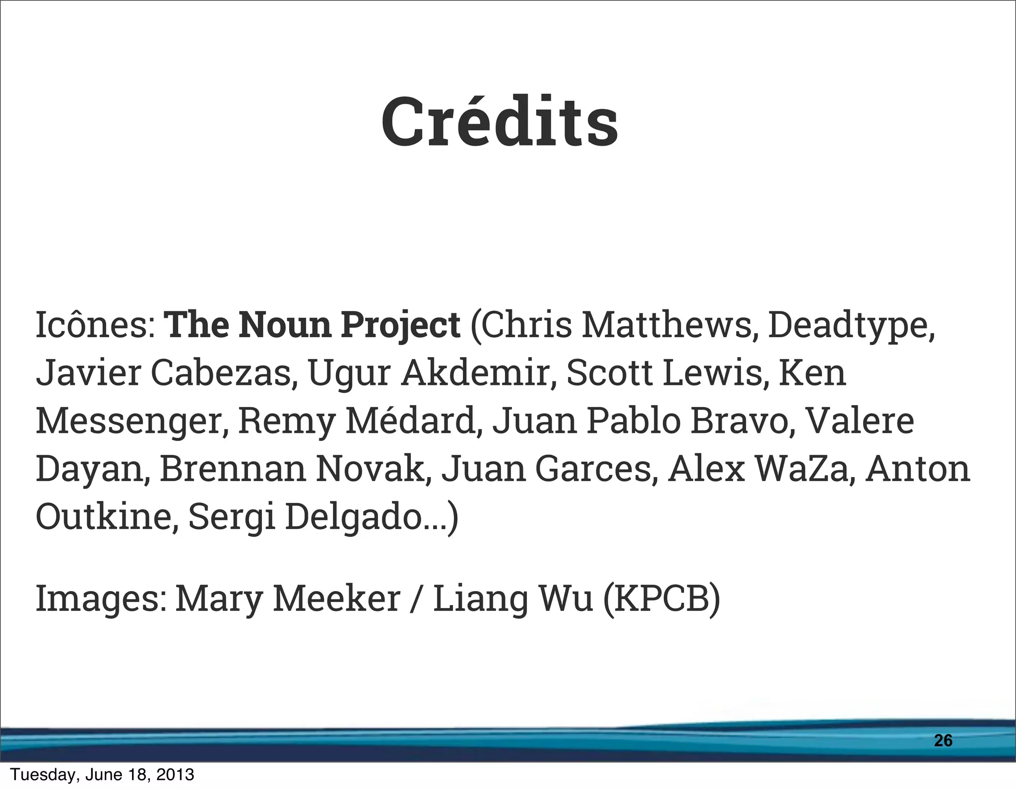 26
Icônes: The Noun Project (Chris Matthews, Deadtype,
Javier Cabezas, Ugur Akdemir, Scott Lewis, Ken
Messenger, Remy Médard, Juan Pablo Bravo, Valere
Dayan, Brennan Novak, Juan Garces, Alex WaZa, Anton
Outkine, Sergi Delgado...)
Images: Mary Meeker / Liang Wu (KPCB)
Crédits
 
