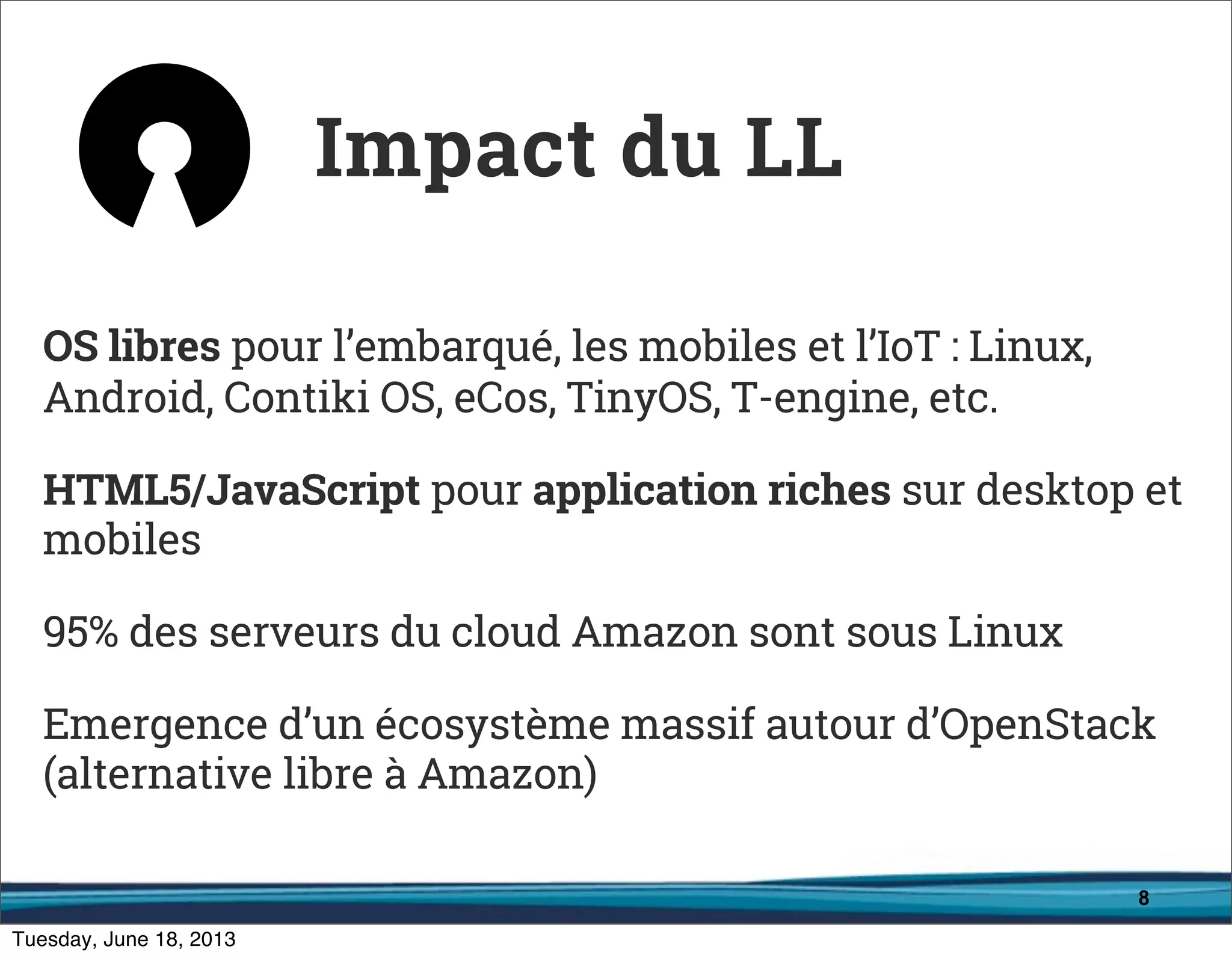 8
OS libres pour l’embarqué, les mobiles et l’IoT : Linux,
Android, Contiki OS, eCos, TinyOS, T-engine, etc.
HTML5/JavaScript pour application riches sur desktop et
mobiles
95% des serveurs du cloud Amazon sont sous Linux
Emergence d’un écosystème massif autour d’OpenStack
(alternative libre à Amazon)
Impact du LL
 