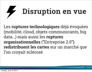 21
Les ruptures technologiques déjà évoquées
(mobilité, cloud, objets communicants, big
data...) mais aussi les ruptures
organisationnelles (“Entreprise 2.0”)
redistribuent les cartes sur un marché que
l’on croyait sclérosé
Disruption en vue
 