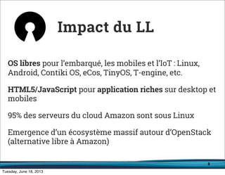 8
OS libres pour l’embarqué, les mobiles et l’IoT : Linux,
Android, Contiki OS, eCos, TinyOS, T-engine, etc.
HTML5/JavaScript pour application riches sur desktop et
mobiles
95% des serveurs du cloud Amazon sont sous Linux
Emergence d’un écosystème massif autour d’OpenStack
(alternative libre à Amazon)
Impact du LL
 
