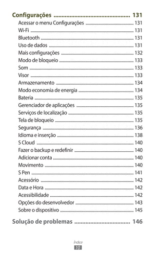 Índice
10
Configurações ................................................. 131
Acessar o menu Configurações ................................................ 131
Wi-Fi ...................................................................................................... 131
Bluetooth ............................................................................................ 131
Uso de dados .................................................................................... 131
Mais configurações ........................................................................ 132
Modo de bloqueio .......................................................................... 133
Som ....................................................................................................... 133
Visor ...................................................................................................... 133
Armazenamento ............................................................................. 134
Modo economia de energia ....................................................... 134
Bateria .................................................................................................. 135
Gerenciador de aplicações ......................................................... 135
Serviços de localização ................................................................. 135
Tela de bloqueio .............................................................................. 135
Segurança .......................................................................................... 136
Idioma e inserção ............................................................................ 138
S Cloud ................................................................................................ 140
Fazer o backup e redefinir ........................................................... 140
Adicionar conta ............................................................................... 140
Movimento ........................................................................................ 140
S Pen ..................................................................................................... 141
Acessório ............................................................................................ 142
Data e Hora ........................................................................................ 142
Acessibilidade ................................................................................... 142
Opções do desenvolvedor .......................................................... 143
Sobre o dispositivo ......................................................................... 145
Solução de problemas .................................... 146
 