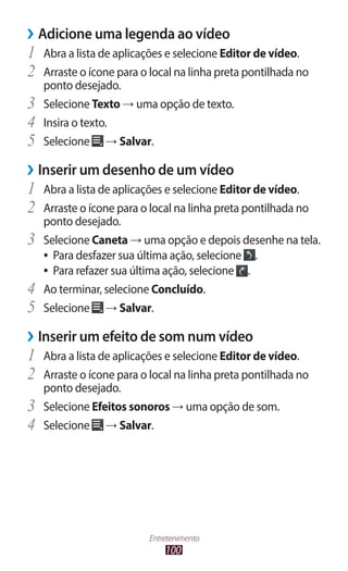 100
Entretenimento
›
› Adicione uma legenda ao vídeo
1	 Abra a lista de aplicações e selecione Editor de vídeo.
2	 Arraste o ícone para o local na linha preta pontilhada no
ponto desejado.
3	 Selecione Texto → uma opção de texto.
4	 Insira o texto.
5	 Selecione → Salvar.
›
› Inserir um desenho de um vídeo
1	 Abra a lista de aplicações e selecione Editor de vídeo.
2	 Arraste o ícone para o local na linha preta pontilhada no
ponto desejado.
3	 Selecione Caneta → uma opção e depois desenhe na tela.
●
● Para desfazer sua última ação, selecione .
●
● Para refazer sua última ação, selecione .
4	 Ao terminar, selecione Concluído.
5	 Selecione → Salvar.
›
› Inserir um efeito de som num vídeo
1	 Abra a lista de aplicações e selecione Editor de vídeo.
2	 Arraste o ícone para o local na linha preta pontilhada no
ponto desejado.
3	 Selecione Efeitos sonoros → uma opção de som.
4	 Selecione → Salvar.
 