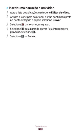 101
Entretenimento
›
› Inserir uma narração a um vídeo
1	 Abra a lista de aplicações e selecione Editor de vídeo.
2	 Arraste o ícone para posicionar a linha pontilhada preta
no ponto desejado e depois selecione Gravar.
3	 Selecione para começar a gravar.
4	 Selecione para parar de gravar. Para interromper a
gravação, selecione .
5	 Selecione → Salvar.
 