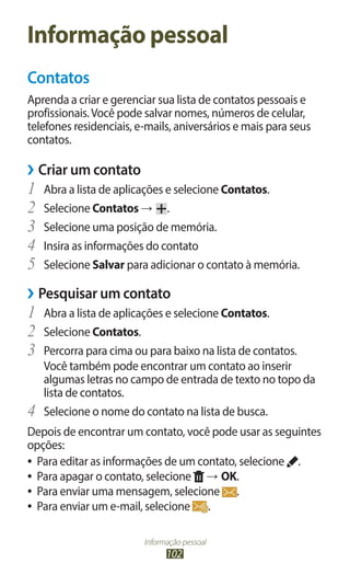 Informação pessoal
102
Informação pessoal
Contatos
Aprenda a criar e gerenciar sua lista de contatos pessoais e
profissionais.Você pode salvar nomes, números de celular,
telefones residenciais, e-mails, aniversários e mais para seus
contatos.
›
› Criar um contato
1	 Abra a lista de aplicações e selecione Contatos.
2	 Selecione Contatos → .
3	 Selecione uma posição de memória.
4	 Insira as informações do contato
5	 Selecione Salvar para adicionar o contato à memória.
›
› Pesquisar um contato
1	 Abra a lista de aplicações e selecione Contatos.
2	 Selecione Contatos.
3	 Percorra para cima ou para baixo na lista de contatos.
Você também pode encontrar um contato ao inserir
algumas letras no campo de entrada de texto no topo da
lista de contatos.
4	 Selecione o nome do contato na lista de busca.
Depois de encontrar um contato, você pode usar as seguintes
opções:
●
● Para editar as informações de um contato, selecione .
●
● Para apagar o contato, selecione → OK.
●
● Para enviar uma mensagem, selecione .
●
● Para enviar um e-mail, selecione .
 