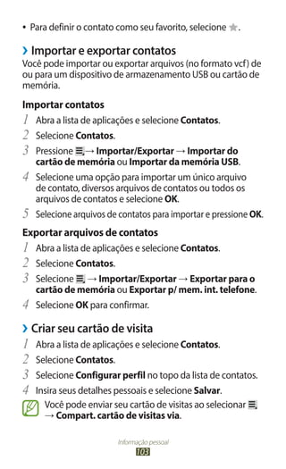Informação pessoal
103
●
● Para definir o contato como seu favorito, selecione .
›
› Importar e exportar contatos
Você pode importar ou exportar arquivos (no formato vcf) de
ou para um dispositivo de armazenamento USB ou cartão de
memória.
Importar contatos
1	 Abra a lista de aplicações e selecione Contatos.
2	 Selecione Contatos.
3	 Pressione → Importar/Exportar → Importar do
cartão de memória ou Importar da memória USB.
4	 Selecione uma opção para importar um único arquivo
de contato, diversos arquivos de contatos ou todos os
arquivos de contatos e selecione OK.
5	 Selecione arquivos de contatos para importar e pressione OK.
Exportar arquivos de contatos
1	 Abra a lista de aplicações e selecione Contatos.
2	 Selecione Contatos.
3	 Selecione → Importar/Exportar → Exportar para o
cartão de memória ou Exportar p/ mem. int. telefone.
4	 Selecione OK para confirmar.
›
› Criar seu cartão de visita
1	 Abra a lista de aplicações e selecione Contatos.
2	 Selecione Contatos.
3	 Selecione Configurar perfil no topo da lista de contatos.
4	 Insira seus detalhes pessoais e selecione Salvar.
Você pode enviar seu cartão de visitas ao selecionar
→ Compart. cartão de visitas via.
 