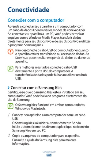 Conectividade
105
Conectividade
Conexões com o computador
Aprenda a conectar seu aparelho a um computador com
um cabo de dados USB em vários modos de conexão USB.
Ao conectar seu aparelho a um PC, você pode sincronizar
arquivos com oWindows Media Player, transferir dados
diretamente para seu dispositivo e de seu dispositivo e utilizar
o programa Samsung Kies.
Não desconecte o cabo USB do computador enquanto
o aparelho estiver transferindo ou acessando dados. Ao
fazer isso, pode resultar em perda de dados ou danos ao
aparelho.
Para melhores resultados, conecte o cabo USB
diretamente à porta USB do computador. A
transferência de dados pode falhar ao utilizar um hub
USB.
›
› Conectar com o Samsung Kies
Certifique-se que o Samsung Kies esteja instalado em seu
computador.Você pode baixar o programa diretamente do
site da Samsung.
O Samsung Kies funciona em ambos computadores
Windows e Macintosh.
1	 Conecte seu aparelho a um computador com um cabo
USB.
O Samsung Kies irá iniciar automaticamente Se não
iniciar automaticamente, dê um duplo clique no ícone do
Samsung Kies em seu PC.
2	 Copie os arquivos do computador para o aparelho.
Consulte a ajuda do Samsung Kies para maiores
informações.
 