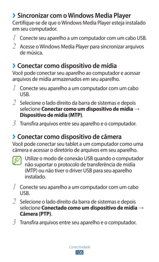 Conectividade
106
›
› Sincronizar com oWindows Media Player
Certifique-se de que oWindows Media Player esteja instalado
em seu computador.
1	 Conecte seu aparelho a um computador com um cabo USB.
2	 Acesse oWindows Media Player para sincronizar arquivos
de música.
›
› Conectar como dispositivo de mídia
Você pode conectar seu aparelho ao computador e acessar
arquivos de mídia armazenados em seu aparelho.
1	 Conecte seu aparelho a um computador com um cabo
USB.
2	 Selecione o lado direito da barra de sistemas e depois
selecione Conectar como um dispositivo de mídia →
Dispositivo de mídia (MTP).
3	 Transfira arquivos entre seu aparelho e o computador.
›
› Conectar como dispositivo de câmera
Você pode conectar seu tablet a um computador como uma
câmera e acessar o diretório de arquivos em seu aparelho.
Utilize o modo de conexão USB quando o computador
não suportar o protocolo de transferência de mídia
(MTP) ou não tiver o driver USB para seu aparelho
instalado.
1	 Conecte seu aparelho a um computador com um cabo
USB.
2	 Selecione o lado direito da barra de sistemas e depois
selecione Conectado como um dispositivo de mídia →
Câmera (PTP).
3	 Transfira arquivos entre seu aparelho e o computador.
 