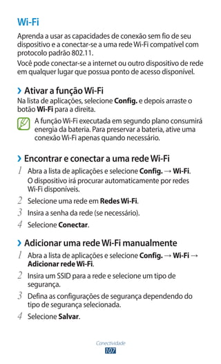 Conectividade
107
Wi-Fi
Aprenda a usar as capacidades de conexão sem fio de seu
dispositivo e a conectar-se a uma redeWi-Fi compatível com
protocolo padrão 802.11.
Você pode conectar-se a internet ou outro dispositivo de rede
em qualquer lugar que possua ponto de acesso disponível.
›
› Ativar a funçãoWi-Fi
Na lista de aplicações, selecione Config. e depois arraste o
botão Wi-Fi para a direita.
A funçãoWi-Fi executada em segundo plano consumirá
energia da bateria. Para preservar a bateria, ative uma
conexãoWi-Fi apenas quando necessário.
›
› Encontrar e conectar a uma redeWi-Fi
1	 Abra a lista de aplicações e selecione Config. → Wi-Fi.
O dispositivo irá procurar automaticamente por redes
Wi-Fi disponíveis.
2	 Selecione uma rede em RedesWi-Fi.
3	 Insira a senha da rede (se necessário).
4	 Selecione Conectar.
›
› Adicionar uma redeWi-Fi manualmente
1	 Abra a lista de aplicações e selecione Config. → Wi-Fi →
Adicionar redeWi-Fi.
2	 Insira um SSID para a rede e selecione um tipo de
segurança.
3	 Defina as configurações de segurança dependendo do
tipo de segurança selecionada.
4	 Selecione Salvar.
 