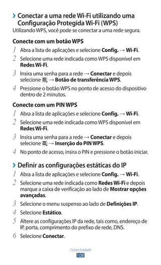 Conectividade
108
›
› Conectar a uma redeWi-Fi utilizando uma
Configuração ProtegidaWi-Fi (WPS)
UtilizandoWPS, você pode se conectar a uma rede segura.
Conecte com um botãoWPS
1	 Abra a lista de aplicações e selecione Config. → Wi-Fi.
2	 Selecione uma rede indicada comoWPS disponível em
RedesWi-Fi.
3	 Insira uma senha para a rede → Conectar e depois
selecione → Botão de transferênciaWPS.
4	 Pressione o botãoWPS no ponto de acesso do dispositivo
dentro de 2 minutos.
Conecte com um PINWPS
1	 Abra a lista de aplicações e selecione Config. → Wi-Fi.
2	 Selecione uma rede indicada comoWPS disponível em
RedesWi-Fi.
3	 Insira uma senha para a rede → Conectar e depois
selecione → Inserção do PINWPS.
4	 No ponto de acesso, insira o PIN e pressione o botão iniciar.
›
› Definir as configurações estáticas do IP
1	 Abra a lista de aplicações e selecione Config. → Wi-Fi.
2	 Selecione uma rede indicada como RedesWi-Fi e depois
marque a caixa de verificação ao lado de Mostrar opções
avançadas.
3	 Selecione o menu suspenso ao lado de Definições IP.
4	 Selecione Estático.
5	 Altere as configurações IP da rede, tais como, endereço de
IP, porta, comprimento do prefixo de rede, DNS.
6	 Selecione Conectar.
 