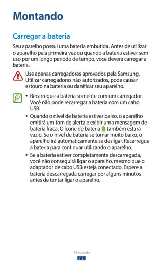 Montando
11
Montando
Carregar a bateria
Seu aparelho possui uma bateria embutida. Antes de utilizar
o aparelho pela primeira vez ou quando a bateria estiver sem
uso por um longo período de tempo, você deverá carregar a
bateria.
Use apenas carregadores aprovados pela Samsung.
Utilizar carregadores não autorizados, pode causar
estouro na bateria ou danificar seu aparelho.
●
● Recarregue a bateria somente com um carregador.
Você não pode recarregar a bateria com um cabo
USB.
●
● Quando o nível de bateria estiver baixo, o aparelho
emitirá um tom de alerta e exibir uma mensagem de
bateria fraca. O ícone de bateria também estará
vazio. Se o nível de bateria se tornar muito baixo, o
aparelho irá automaticamente se desligar. Recarregue
a bateria para continuar utilizando o aparelho.
●
● Se a bateria estiver completamente descarregada,
você não conseguirá ligar o aparelho, mesmo que o
adaptador de cabo USB esteja conectado. Espere a
bateria descarregada carregar por alguns minutos
antes de tentar ligar o aparelho.
 