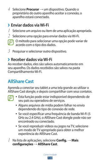 Conectividade
110
4	 Selecione Procurar → um dispositivo. Quando o
proprietário do outro aparelho aceitar a conexão, o
aparelho estará conectado.
›
› Enviar dados viaWi-Fi
1	 Selecione um arquivo ou item de uma aplicação apropriada.
2	 Selecione uma opção para enviar dados viaWi-Fi.
O método para selecionar uma opção pode variar de
acordo com o tipo dos dados.
3	 Pesquisar e selecionar outro dispositivo.
›
› Receber dados viaWi-Fi
Ao receber dados, eles são salvos automaticamente em
seu aparelho. Os dados recebidos são salvos na pasta
CompartilhamentoWi-Fi.
AllShare Cast
Aprenda a conectar seu tablet a uma tela grande ao utilizar o
AllShare Cast dongle, e depois compartilhar com seus contatos.
●
● Esta função pode estar indisponível dependendo de
seu país ou operadora de serviços.
●
● Alguns arquivos de mídia podem falhar no envio
dependendo do tipo de conexão de rede.
●
● Se você especificar uma frequência de bandaWi-Fi (5
GHz ou 2.4 GHz), o AllShare Cast dongle pode não ser
encontrado ou conectado.
●
● Se você reproduzir vídeos ou jogos naTV, selecione
um modo deTV apropriado para obter a melhor
experiência do AllShare Cast.
1	 Na lista de aplicações, selecione Config. → Mais
configurações → AllShare Cast.
 