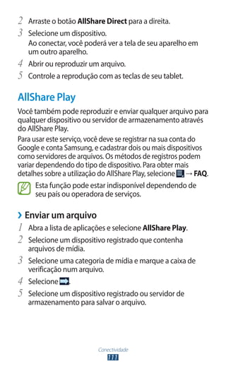 Conectividade
111
2	 Arraste o botão AllShare Direct para a direita.
3	 Selecione um dispositivo.
Ao conectar, você poderá ver a tela de seu aparelho em
um outro aparelho.
4	 Abrir ou reproduzir um arquivo.
5	 Controle a reprodução com as teclas de seu tablet.
AllShare Play
Você também pode reproduzir e enviar qualquer arquivo para
qualquer dispositivo ou servidor de armazenamento através
do AllShare Play.
Para usar este serviço, você deve se registrar na sua conta do
Google e conta Samsung, e cadastrar dois ou mais dispositivos
como servidores de arquivos. Os métodos de registros podem
variar dependendo do tipo de dispositivo. Para obter mais
detalhes sobre a utilização do AllShare Play, selecione → FAQ.
Esta função pode estar indisponível dependendo de
seu país ou operadora de serviços.
›
› Enviar um arquivo
1	 Abra a lista de aplicações e selecione AllShare Play.
2	 Selecione um dispositivo registrado que contenha
arquivos de mídia.
3	 Selecione uma categoria de mídia e marque a caixa de
verificação num arquivo.
4	 Selecione .
5	 Selecione um dispositivo registrado ou servidor de
armazenamento para salvar o arquivo.
 