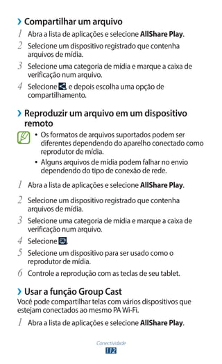 Conectividade
112
›
› Compartilhar um arquivo
1	 Abra a lista de aplicações e selecione AllShare Play.
2	 Selecione um dispositivo registrado que contenha
arquivos de mídia.
3	 Selecione uma categoria de mídia e marque a caixa de
verificação num arquivo.
4	 Selecione , e depois escolha uma opção de
compartilhamento.
›
› Reproduzir um arquivo em um dispositivo
remoto
●
● Os formatos de arquivos suportados podem ser
diferentes dependendo do aparelho conectado como
reprodutor de mídia.
●
● Alguns arquivos de mídia podem falhar no envio
dependendo do tipo de conexão de rede.
1	 Abra a lista de aplicações e selecione AllShare Play.
2	 Selecione um dispositivo registrado que contenha
arquivos de mídia.
3	 Selecione uma categoria de mídia e marque a caixa de
verificação num arquivo.
4	 Selecione .
5	 Selecione um dispositivo para ser usado como o
reprodutor de mídia.
6	 Controle a reprodução com as teclas de seu tablet.
›
› Usar a função Group Cast
Você pode compartilhar telas com vários dispositivos que
estejam conectados ao mesmo PAWi-Fi.
1	 Abra a lista de aplicações e selecione AllShare Play.
 