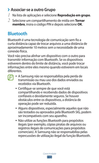 Conectividade
115
›
› Associar-se a outro Grupo
1	 Na lista de aplicações e selecione Reprodução em grupo.
2	 Selecione um compartilhamento de mídia em Tornar
membro, insira o código PIN e depois selecione OK.
Bluetooth
Bluetooth é uma tecnologia de comunicação sem fio a
curta distância capaz de trocar arquivos a uma distância de
aproximadamente 10 metros sem a necessidade de uma
conexão física.
Você não precisa alinhar um dispositivo com o outro para
transmitir informação com Bluetooth. Se os dispositivos
estiverem dentro do limite de distância, você pode trocar
informações entre eles mesmo quando estiverem em locais
diferentes.
●
● A Samsung não se responsabiliza pela perda de
transmissão ou mau uso dos dados enviados ou
recebidos via Bluetooth.
●
● Certifique-se sempre de que você está
compartilhando e recebendo dados de dispositivos
confiáveis e devidamente seguros. Se houver
obstáculos entre os dispositivos, a distância de
operação pode ser reduzida.
●
● Alguns dispositivos, especialmente aqueles que não
são testados ou aprovados pela Bluetooth SIG, podem
ser incompatíveis com seu aparelho.
●
● Não utilize as funções Bluetooth para propósitos
ilegais (por exemplo, cópias piratas de arquivos ou
registros ilegais de comunicações para propósitos
comerciais). A Samsung não se responsabiliza pelas
repercussões de utilização ilegal da função Bluetooth.
 