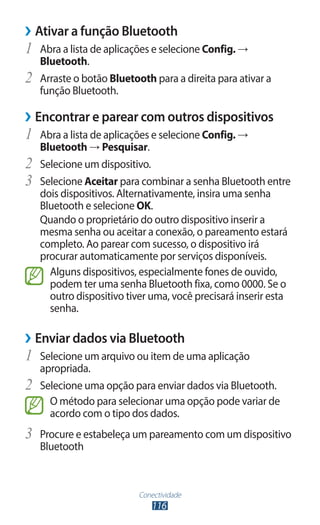 Conectividade
116
›
› Ativar a função Bluetooth
1	 Abra a lista de aplicações e selecione Config. →
Bluetooth.
2	 Arraste o botão Bluetooth para a direita para ativar a
função Bluetooth.
›
› Encontrar e parear com outros dispositivos
1	 Abra a lista de aplicações e selecione Config. →
Bluetooth → Pesquisar.
2	 Selecione um dispositivo.
3	 Selecione Aceitar para combinar a senha Bluetooth entre
dois dispositivos. Alternativamente, insira uma senha
Bluetooth e selecione OK.
Quando o proprietário do outro dispositivo inserir a
mesma senha ou aceitar a conexão, o pareamento estará
completo. Ao parear com sucesso, o dispositivo irá
procurar automaticamente por serviços disponíveis.
Alguns dispositivos, especialmente fones de ouvido,
podem ter uma senha Bluetooth fixa, como 0000. Se o
outro dispositivo tiver uma, você precisará inserir esta
senha.
›
› Enviar dados via Bluetooth
1	 Selecione um arquivo ou item de uma aplicação
apropriada.
2	 Selecione uma opção para enviar dados via Bluetooth.
O método para selecionar uma opção pode variar de
acordo com o tipo dos dados.
3	 Procure e estabeleça um pareamento com um dispositivo
Bluetooth
 