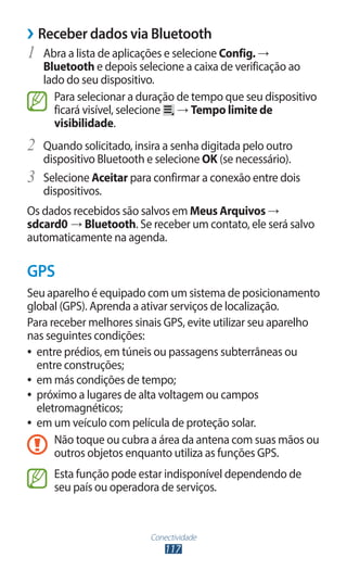 Conectividade
117
›
› Receber dados via Bluetooth
1	 Abra a lista de aplicações e selecione Config. →
Bluetooth e depois selecione a caixa de verificação ao
lado do seu dispositivo.
Para selecionar a duração de tempo que seu dispositivo
ficará visível, selecione → Tempo limite de
visibilidade.
2	 Quando solicitado, insira a senha digitada pelo outro
dispositivo Bluetooth e selecione OK (se necessário).
3	 Selecione Aceitar para confirmar a conexão entre dois
dispositivos.
Os dados recebidos são salvos em Meus Arquivos →
sdcard0 → Bluetooth. Se receber um contato, ele será salvo
automaticamente na agenda.
GPS
Seu aparelho é equipado com um sistema de posicionamento
global (GPS). Aprenda a ativar serviços de localização.
Para receber melhores sinais GPS, evite utilizar seu aparelho
nas seguintes condições:
●
● entre prédios, em túneis ou passagens subterrâneas ou
entre construções;
●
● em más condições de tempo;
●
● próximo a lugares de alta voltagem ou campos
eletromagnéticos;
●
● em um veículo com película de proteção solar.
Não toque ou cubra a área da antena com suas mãos ou
outros objetos enquanto utiliza as funções GPS.
Esta função pode estar indisponível dependendo de
seu país ou operadora de serviços.
 