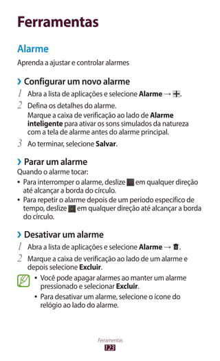 123
Ferramentas
Ferramentas
Alarme
Aprenda a ajustar e controlar alarmes
›
› Configurar um novo alarme
1	 Abra a lista de aplicações e selecione Alarme → .
2	 Defina os detalhes do alarme.
Marque a caixa de verificação ao lado de Alarme
inteligente para ativar os sons simulados da natureza
com a tela de alarme antes do alarme principal.
3	 Ao terminar, selecione Salvar.
›
› Parar um alarme
Quando o alarme tocar:
●
● Para interromper o alarme, deslize em qualquer direção
até alcançar a borda do círculo.
●
● Para repetir o alarme depois de um período específico de
tempo, deslize em qualquer direção até alcançar a borda
do círculo.
›
› Desativar um alarme
1	 Abra a lista de aplicações e selecione Alarme → .
2	 Marque a caixa de verificação ao lado de um alarme e
depois selecione Excluir.
●
● Você pode apagar alarmes ao manter um alarme
pressionado e selecionar Excluir.
●
● Para desativar um alarme, selecione o ícone do
relógio ao lado do alarme.
 