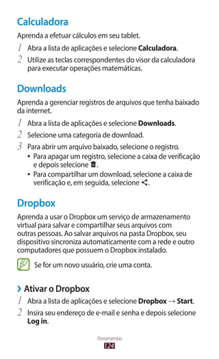 124
Ferramentas
Calculadora
Aprenda a efetuar cálculos em seu tablet.
1	 Abra a lista de aplicações e selecione Calculadora.
2	 Utilize as teclas correspondentes do visor da calculadora
para executar operações matemáticas.
Downloads
Aprenda a gerenciar registros de arquivos que tenha baixado
da internet.
1	 Abra a lista de aplicações e selecione Downloads.
2	 Selecione uma categoria de download.
3	 Para abrir um arquivo baixado, selecione o registro.
●
● Para apagar um registro, selecione a caixa de verificação
e depois selecione .
●
● Para compartilhar um download, selecione a caixa de
verificação e, em seguida, selecione .
Dropbox
Aprenda a usar o Dropbox um serviço de armazenamento
virtual para salvar e compartilhar seus arquivos com
outras pessoas. Ao salvar arquivos na pasta Dropbox, seu
dispositivo sincroniza automaticamente com a rede e outro
computadores que possuem o Dropbox instalado.
Se for um novo usuário, crie uma conta.
›
› Ativar o Dropbox
1	 Abra a lista de aplicações e selecione Dropbox → Start.
2	 Insira seu endereço de e-mail e senha e depois selecione
Log in.
 