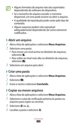 126
Ferramentas
●
● Alguns formatos de arquivo não são suportados
dependendo do software do dispositivo.
●
● Se o tamanho do arquivo exceder a memória
disponível, um erro pode ocorrer ao abrir o arquivo.
●
● A qualidade da reprodução pode variar pelo tipo de
conteúdo.
●
● Alguns arquivos podem não reproduzir
adequadamente dependendo de como estiverem
codificados.
›
› Abrir um arquivo
1	 Abra a lista de aplicações e selecione Meus Arquivos.
2	 Selecione uma pasta.
●
● Para mover um nível acima no diretório de arquivos,
selecione .
●
● Para voltar ao nível mais alto no diretório de arquivos,
selecione .
3	 Selecione um arquivo para abrir.
›
› Criar uma pasta
1	 Abra a lista de aplicações e selecione Meus Arquivos.
2	 Selecione .
3	 Insira o nome e selecione Concluído.
›
› Copiar ou mover arquivos
1	 Abra a lista de aplicações e selecione Meus Arquivos.
2	 Selecione a caixa de verificação próxima às pastas ou
arquivos para copiar ou recortar.
3	 Selecione ou .
4	 Localize a pasta e selecione .
 