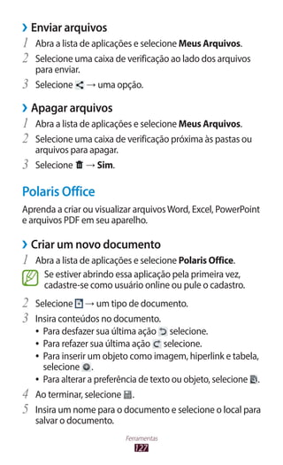 127
Ferramentas
›
› Enviar arquivos
1	 Abra a lista de aplicações e selecione Meus Arquivos.
2	 Selecione uma caixa de verificação ao lado dos arquivos
para enviar.
3	 Selecione → uma opção.
›
› Apagar arquivos
1	 Abra a lista de aplicações e selecione Meus Arquivos.
2	 Selecione uma caixa de verificação próxima às pastas ou
arquivos para apagar.
3	 Selecione → Sim.
Polaris Office
Aprenda a criar ou visualizar arquivosWord, Excel, PowerPoint
e arquivos PDF em seu aparelho.
›
› Criar um novo documento
1	 Abra a lista de aplicações e selecione Polaris Office.
Se estiver abrindo essa aplicação pela primeira vez,
cadastre-se como usuário online ou pule o cadastro.
2	 Selecione → um tipo de documento.
3	 Insira conteúdos no documento.
●
● Para desfazer sua última ação selecione.
●
● Para refazer sua última ação selecione.
●
● Para inserir um objeto como imagem, hiperlink e tabela,
selecione .
●
● Para alterar a preferência de texto ou objeto, selecione .
4	 Ao terminar, selecione .
5	 Insira um nome para o documento e selecione o local para
salvar o documento.
 