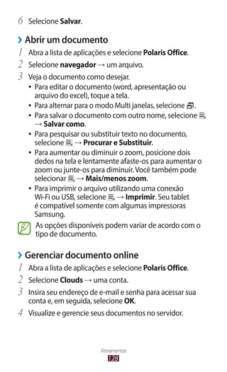 128
Ferramentas
6	 Selecione Salvar.
›
› Abrir um documento
1	 Abra a lista de aplicações e selecione Polaris Office.
2	 Selecione navegador → um arquivo.
3	 Veja o documento como desejar.
●
● Para editar o documento (word, apresentação ou
arquivo do excel), toque a tela.
●
● Para alternar para o modo Multi janelas, selecione .
●
● Para salvar o documento com outro nome, selecione
→ Salvar como.
●
● Para pesquisar ou substituir texto no documento,
selecione → Procurar e Substituir.
●
● Para aumentar ou diminuir o zoom, posicione dois
dedos na tela e lentamente afaste-os para aumentar o
zoom ou junte-os para diminuir.Você também pode
selecionar → Mais/menos zoom.
●
● Para imprimir o arquivo utilizando uma conexão
Wi-Fi ou USB, selecione → Imprimir. Seu tablet
é compatível somente com algumas impressoras
Samsung.
As opções disponíveis podem variar de acordo com o
tipo de documento.
›
› Gerenciar documento online
1	 Abra a lista de aplicações e selecione Polaris Office.
2	 Selecione Clouds → uma conta.
3	 Insira seu endereço de e-mail e senha para acessar sua
conta e, em seguida, selecione OK.
4	 Visualize e gerencie seus documentos no servidor.
 