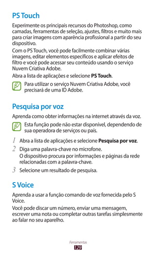 129
Ferramentas
PSTouch
Experimente os principais recursos do Photoshop, como
camadas, ferramentas de seleção, ajustes, filtros e muito mais
para criar imagens com aparência profissional a partir do seu
dispositivo.
Com o PSTouch, você pode facilmente combinar várias
imagens, editar elementos específicos e aplicar efeitos de
filtro e você pode acessar seu conteúdo usando o serviço
Nuvem Criativa Adobe.
Abra a lista de aplicações e selecione PSTouch.
Para utilizar o serviço Nuvem Criativa Adobe, você
precisará de uma ID Adobe.
Pesquisa por voz
Aprenda como obter informações na internet através da voz.
Esta função pode não estar disponível, dependendo de
sua operadora de serviços ou país.
1	 Abra a lista de aplicações e selecione Pesquisa por voz.
2	 Diga uma palavra-chave no microfone.
O dispositivo procura por informações e páginas da rede
relacionadas com a palavra-chave.
3	 Selecione um resultado de pesquisa.
SVoice
Aprenda a usar a função comando de voz fornecida pelo S
Voice.
Você pode discar um número, enviar uma mensagem,
escrever uma nota ou completar outras tarefas simplesmente
ao falar no seu aparelho.
 