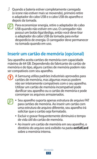 Montando
13
3	 Quando a bateria estiver completamente carregada
(o ícone não estiver mais se movendo), primeiro retire
o adaptador do cabo USB e o cabo USB do aparelho e
depois da tomada.
Para economizar energia, retire o adaptador do cabo
USB quando não estiver em uso. O carregador não
possui um botão liga/desliga, então você deve tirar
o adaptador do cabo USB da tomada para evitar
desperdício de energia. O carregador deve permanecer
na tomada quando em uso.
Inserir um cartão de memória (opcional)
Seu aparelho aceita cartões de memória com capacidade
máxima de 64 GB. Dependendo do fabricante do cartão de
memória e do tipo, alguns cartões de memória podem não
ser compatíveis com seu aparelho.
A Samsung utiliza padrões industriais aprovados para
cartões de memória, mas algumas marcas podem
não ser inteiramente compatíveis com o seu aparelho.
Utilizar um cartão de memória incompatível pode
danificar seu aparelho ou o cartão de memória e pode
corromper os arquivos armazenados.
●
● Seu aparelho suporta apenas estrutura de arquivo FAT
para cartões de memória. Ao inserir um cartão com
uma estrutura de arquivo diferente, seu aparelho irá
solicitar que o cartão seja formatado.
●
● Excluir e gravar frequentemente diminuirá o tempo
de vida útil do cartão de memória.
●
● Ao inserir um cartão de memória em seu aparelho, o
diretório do arquivo será exibido na pasta extSdCard
sobre a memória interna.
 