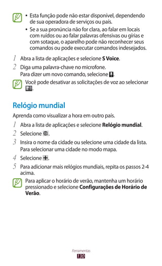 130
Ferramentas
●
● Esta função pode não estar disponível, dependendo
de sua operadora de serviços ou país.
●
● Se a sua pronúncia não for clara, ao falar em locais
com ruídos ou ao falar palavras ofensivas ou gírias e
com sotaque, o aparelho pode não reconhecer seus
comandos ou pode executar comandos indesejados.
1	 Abra a lista de aplicações e selecione SVoice.
2	 Diga uma palavra-chave no microfone.
Para dizer um novo comando, selecione .
Você pode desativar as solicitações de voz ao selecionar
.
Relógio mundial
Aprenda como visualizar a hora em outro país.
1	 Abra a lista de aplicações e selecione Relógio mundial.
2	 Selecione .
3	 Insira o nome da cidade ou selecione uma cidade da lista.
Para selecionar uma cidade no modo mapa.
4	 Selecione .
5	 Para adicionar mais relógios mundiais, repita os passos 2-4
acima.
Para aplicar o horário de verão, mantenha um horário
pressionado e selecione Configurações de Horário de
Verão.
 
