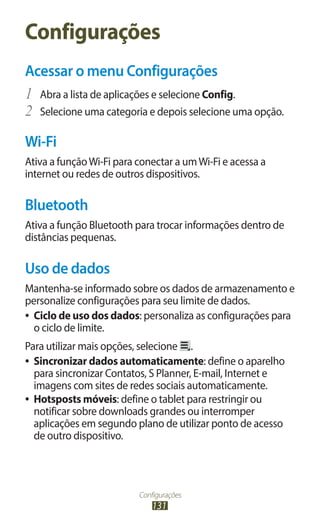 Configurações
131
Configurações
Acessar o menu Configurações
1	 Abra a lista de aplicações e selecione Config.
2	 Selecione uma categoria e depois selecione uma opção.
Wi-Fi
Ativa a funçãoWi-Fi para conectar a umWi-Fi e acessa a
internet ou redes de outros dispositivos.
Bluetooth
Ativa a função Bluetooth para trocar informações dentro de
distâncias pequenas.
Uso de dados
Mantenha-se informado sobre os dados de armazenamento e
personalize configurações para seu limite de dados.
●
● Ciclo de uso dos dados: personaliza as configurações para
o ciclo de limite.
Para utilizar mais opções, selecione .
●
● Sincronizar dados automaticamente: define o aparelho
para sincronizar Contatos, S Planner, E-mail, Internet e
imagens com sites de redes sociais automaticamente.
●
● Hotsposts móveis: define o tablet para restringir ou
notificar sobre downloads grandes ou interromper
aplicações em segundo plano de utilizar ponto de acesso
de outro dispositivo.
 