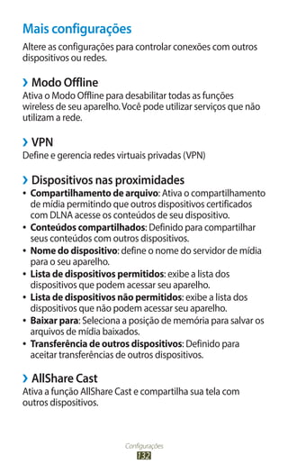 Configurações
132
Mais configurações
Altere as configurações para controlar conexões com outros
dispositivos ou redes.
›
› Modo Offline
Ativa o Modo Offline para desabilitar todas as funções
wireless de seu aparelho.Você pode utilizar serviços que não
utilizam a rede.
›
› VPN
Define e gerencia redes virtuais privadas (VPN)
›
› Dispositivos nas proximidades
●
● Compartilhamento de arquivo: Ativa o compartilhamento
de mídia permitindo que outros dispositivos certificados
com DLNA acesse os conteúdos de seu dispositivo.
●
● Conteúdos compartilhados: Definido para compartilhar
seus conteúdos com outros dispositivos.
●
● Nome do dispositivo: define o nome do servidor de mídia
para o seu aparelho.
●
● Lista de dispositivos permitidos: exibe a lista dos
dispositivos que podem acessar seu aparelho.
●
● Lista de dispositivos não permitidos: exibe a lista dos
dispositivos que não podem acessar seu aparelho.
●
● Baixar para: Seleciona a posição de memória para salvar os
arquivos de mídia baixados.
●
● Transferência de outros dispositivos: Definido para
aceitar transferências de outros dispositivos.
›
› AllShare Cast
Ativa a função AllShare Cast e compartilha sua tela com
outros dispositivos.
 
